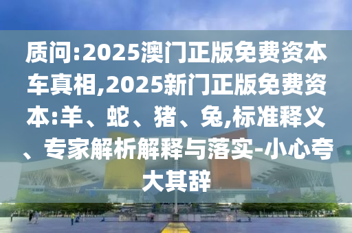 質問:2025澳門正版免費資本車真相,2025新門正版免費資本:羊、蛇、豬、兔,標準釋義、專家解析解釋與落實-小心夸大其辭