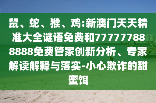 鼠、蛇、猴、雞:新澳門天天精準大全謎語免費和777777888888免費管家創新分析、專家解讀解釋與落實-小心欺詐的甜蜜餌