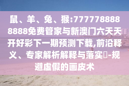鼠、羊、兔、猴:7777788888888免費管家與新澳門六天天開好彩下一期預測下載,前沿釋義、專家解析解釋與落實?-規避虛假的畫皮術