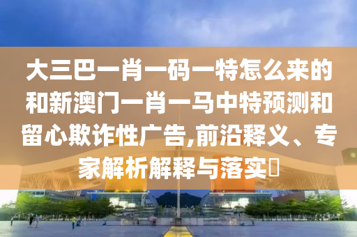 大三巴一肖一碼一特怎么來的和新澳門一肖一馬中特預測和留心欺詐性廣告,前沿釋義、專家解析解釋與落實?