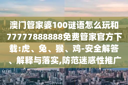 澳門管家婆100謎語怎么玩和77777888888免費管家官方下載:虎、兔、猴、雞-安全解答、解釋與落實,防范迷惑性推廣