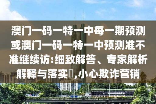 澳門一碼一特一中每一期預測或澳門一碼一特一中預測準不準繼續(xù)訪:細致解答、專家解析解釋與落實?,小心欺詐營銷
