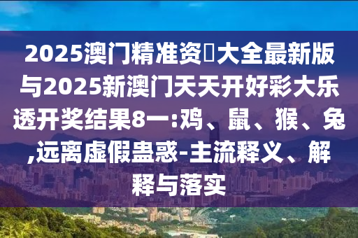 2025澳門精準(zhǔn)資枓大全最新版與2025新澳門天天開好彩大樂透開獎(jiǎng)結(jié)果8一:雞、鼠、猴、兔,遠(yuǎn)離虛假蠱惑-主流釋義、解釋與落實(shí)