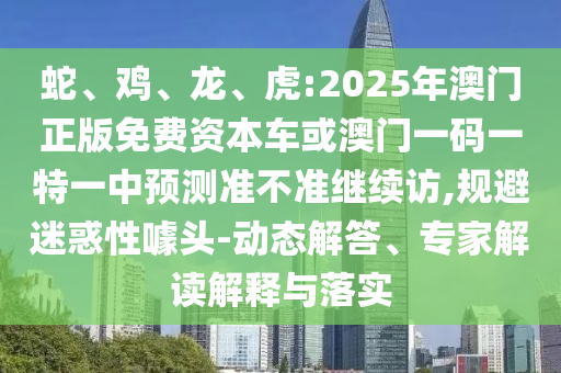 蛇、雞、龍、虎:2025年澳門正版免費(fèi)資本車或澳門一碼一特一中預(yù)測(cè)準(zhǔn)不準(zhǔn)繼續(xù)訪,規(guī)避迷惑性噱頭-動(dòng)態(tài)解答、專家解讀解釋與落實(shí)