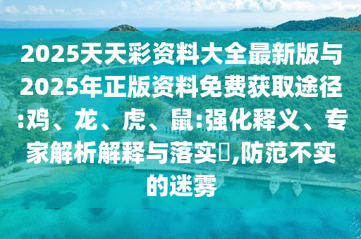 2025天天彩資料大全最新版與2025年正版資料免費獲取途徑:雞、龍、虎、鼠:強化釋義、專家解析解釋與落實?,防范不實的迷霧