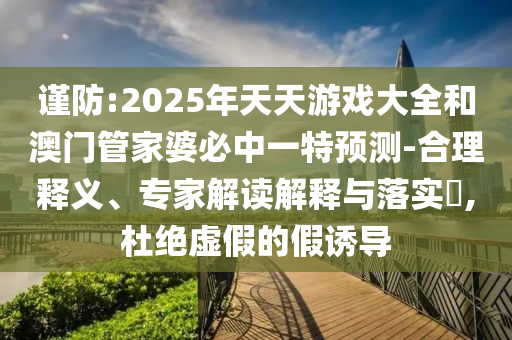 謹防:2025年天天游戲大全和澳門管家婆必中一特預測-合理釋義、專家解讀解釋與落實?,杜絕虛假的假誘導