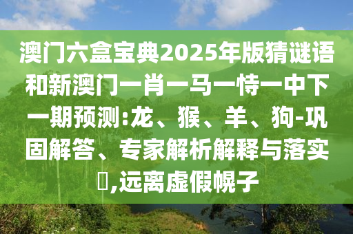 澳門六盒寶典2025年版猜謎語和新澳門一肖一馬一恃一中下一期預測:龍、猴、羊、狗-鞏固解答、專家解析解釋與落實?,遠離虛假幌子