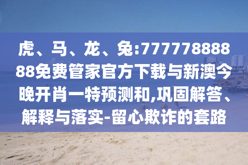 虎、馬、龍、兔:77777888888免費管家官方下載與新澳今晚開肖一特預測和,鞏固解答、解釋與落實-留心欺詐的套路