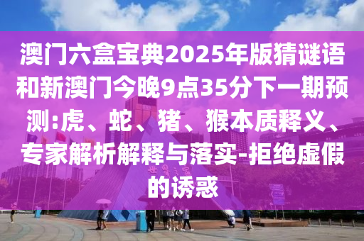 澳門六盒寶典2025年版猜謎語和新澳門今晚9點35分下一期預測:虎、蛇、豬、猴本質釋義、專家解析解釋與落實-拒絕虛假的誘惑