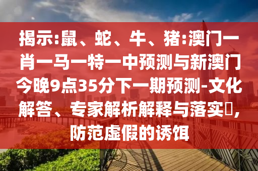 揭示:鼠、蛇、牛、豬:澳門一肖一馬一特一中預測與新澳門今晚9點35分下一期預測-文化解答、專家解析解釋與落實?,防范虛假的誘餌