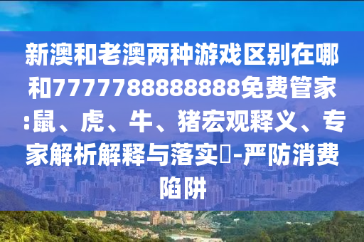 新澳和老澳兩種游戲區(qū)別在哪和7777788888888免費(fèi)管家:鼠、虎、牛、豬宏觀釋義、專家解析解釋與落實(shí)?-嚴(yán)防消費(fèi)陷阱
