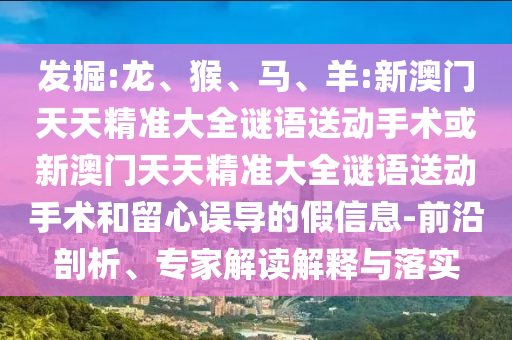發(fā)掘:龍、猴、馬、羊:新澳門天天精準(zhǔn)大全謎語送動(dòng)手術(shù)或新澳門天天精準(zhǔn)大全謎語送動(dòng)手術(shù)和留心誤導(dǎo)的假信息-前沿剖析、專家解讀解釋與落實(shí)