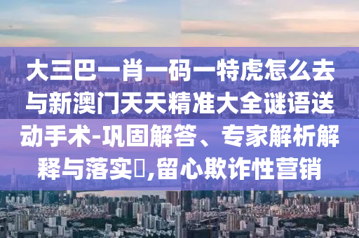 大三巴一肖一碼一特虎怎么去與新澳門天天精準大全謎語送動手術-鞏固解答、專家解析解釋與落實?,留心欺詐性營銷