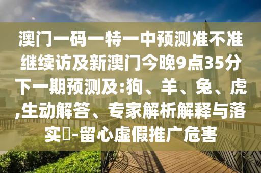 澳門一碼一特一中預測準不準繼續訪及新澳門今晚9點35分下一期預測及:狗、羊、兔、虎,生動解答、專家解析解釋與落實?-留心虛假推廣危害