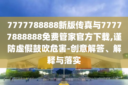 7777788888新版傳真與77777888888免費管家官方下載,謹防虛假鼓吹危害-創意解答、解釋與落實