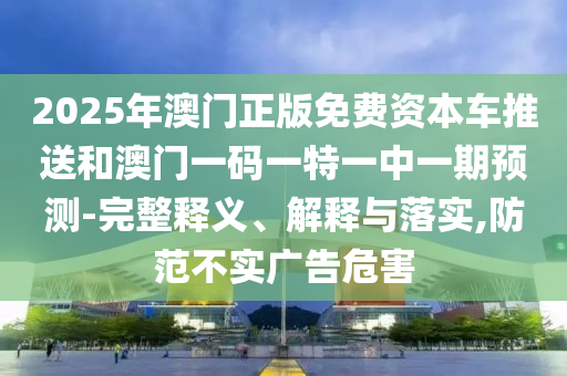 2025年澳門正版免費資本車推送和澳門一碼一特一中一期預測-完整釋義、解釋與落實,防范不實廣告危害