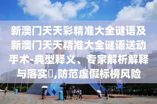新澳門天天彩精準大全謎語及新澳門天天精準大全謎語送動手術-典型釋義、專家解析解釋與落實?,防范虛假標榜風險