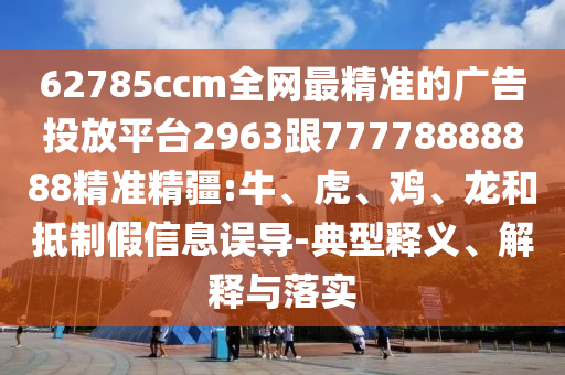 62785ccm全網最精準的廣告投放平臺2963跟77778888888精準精疆:牛、虎、雞、龍和抵制假信息誤導-典型釋義、解釋與落實