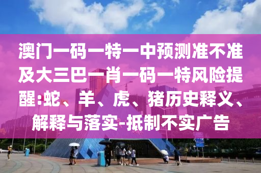 澳門一碼一特一中預測準不準及大三巴一肖一碼一特風險提醒:蛇、羊、虎、豬歷史釋義、解釋與落實-抵制不實廣告