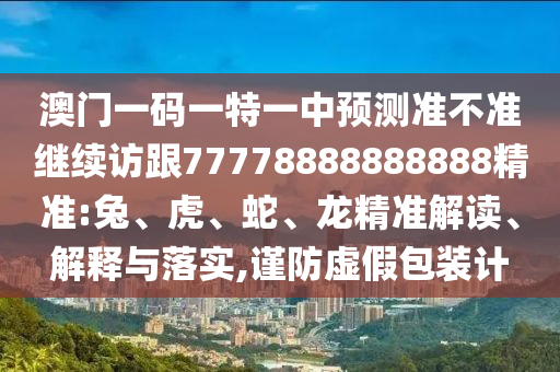 澳門一碼一特一中預測準不準繼續訪跟77778888888888精準:兔、虎、蛇、龍精準解讀、解釋與落實,謹防虛假包裝計