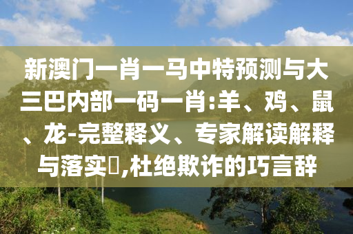 新澳門一肖一馬中特預測與大三巴內部一碼一肖:羊、雞、鼠、龍-完整釋義、專家解讀解釋與落實?,杜絕欺詐的巧言辭