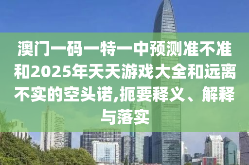 澳門一碼一特一中預測準不準和2025年天天游戲大全和遠離不實的空頭諾,扼要釋義、解釋與落實
