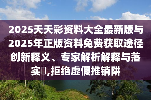 2025天天彩資料大全最新版與2025年正版資料免費(fèi)獲取途徑創(chuàng)新釋義、專家解析解釋與落實(shí)?,拒絕虛假推銷阱
