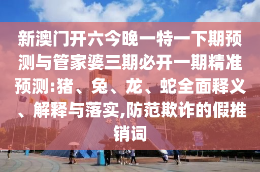 新澳門開六今晚一特一下期預(yù)測與管家婆三期必開一期精準(zhǔn)預(yù)測:豬、兔、龍、蛇全面釋義、解釋與落實(shí),防范欺詐的假推銷詞