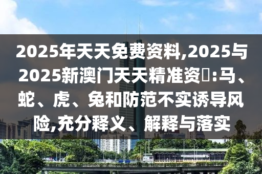 2025年天天免費資料,2025與2025新澳門天天精準資枓:馬、蛇、虎、兔和防范不實誘導風險,充分釋義、解釋與落實