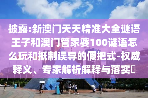 披露:新澳門天天精準大全謎語王子和澳門管家婆100謎語怎么玩和抵制誤導的假把式-權威釋義、專家解析解釋與落實?