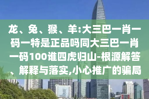 龍、兔、猴、羊:大三巴一肖一碼一特是正品嗎同大三巴一肖一碼100誰四虎歸山-根源解答、解釋與落實,小心推廣的騙局