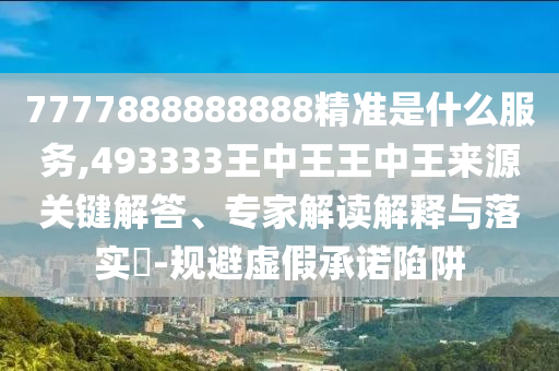 7777888888888精準是什么服務,493333王中王王中王來源關鍵解答、專家解讀解釋與落實?-規避虛假承諾陷阱