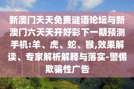 新澳門天天免費謎語論壇與新澳門六天天開好彩下一期預測手機:羊、虎、蛇、猴,效果解讀、專家解析解釋與落實-警惕欺騙性廣告