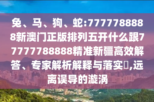 兔、馬、狗、蛇:7777788888新澳門正版排列五開什么跟77777788888精準新疆高效解答、專家解析解釋與落實?,遠離誤導的漩渦