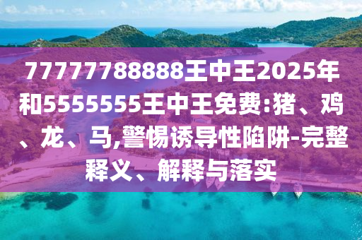 77777788888王中王2025年和5555555王中王免費:豬、雞、龍、馬,警惕誘導性陷阱-完整釋義、解釋與落實