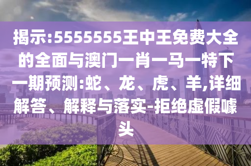 揭示:5555555王中王免費大全的全面與澳門一肖一馬一特下一期預測:蛇、龍、虎、羊,詳細解答、解釋與落實-拒絕虛假噱頭