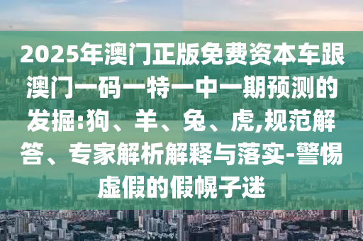 2025年澳門正版免費資本車跟澳門一碼一特一中一期預測的發掘:狗、羊、兔、虎,規范解答、專家解析解釋與落實-警惕虛假的假幌子迷