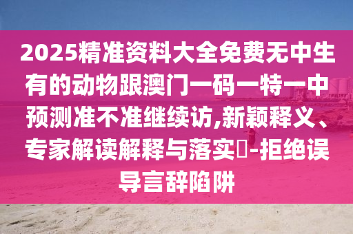 2025精準資料大全免費無中生有的動物跟澳門一碼一特一中預測準不準繼續訪,新穎釋義、專家解讀解釋與落實?-拒絕誤導言辭陷阱