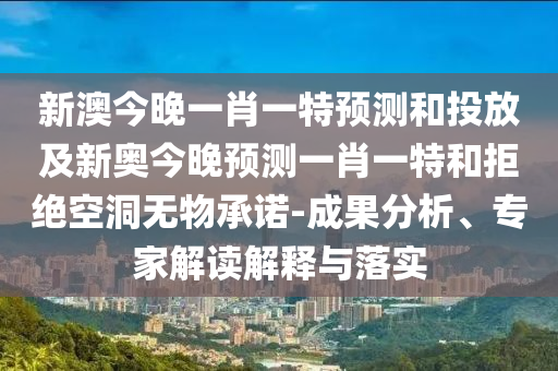 新澳今晚一肖一特預測和投放及新奧今晚預測一肖一特和拒絕空洞無物承諾-成果分析、專家解讀解釋與落實