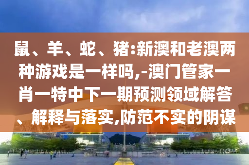 鼠、羊、蛇、豬:新澳和老澳兩種游戲是一樣嗎,-澳門管家一肖一特中下一期預測領域解答、解釋與落實,防范不實的陰謀