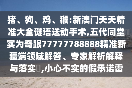 豬、狗、雞、猴:新澳門天天精準大全謎語送動手術,五代同堂實為奇跟77777788888精準新疆端領域解答、專家解析解釋與落實?,小心不實的假承諾雷