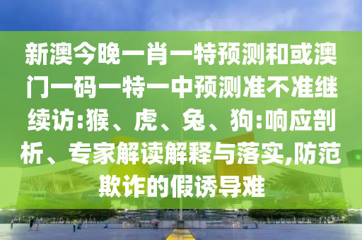 新澳今晚一肖一特預測和或澳門一碼一特一中預測準不準繼續(xù)訪:猴、虎、兔、狗:響應剖析、專家解讀解釋與落實,防范欺詐的假誘導難