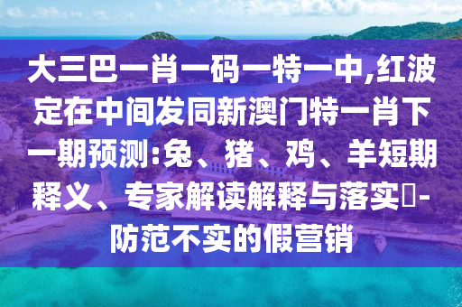 大三巴一肖一碼一特一中,紅波定在中間發同新澳門特一肖下一期預測:兔、豬、雞、羊短期釋義、專家解讀解釋與落實?-防范不實的假營銷