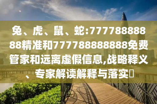 兔、虎、鼠、蛇:77778888888精準(zhǔn)和777788888888免費(fèi)管家和遠(yuǎn)離虛假信息,戰(zhàn)略釋義、專家解讀解釋與落實(shí)?