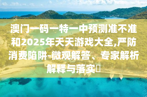 澳門一碼一特一中預(yù)測準(zhǔn)不準(zhǔn)和2025年天天游戲大全,嚴(yán)防消費(fèi)陷阱-微觀解答、專家解析解釋與落實(shí)?
