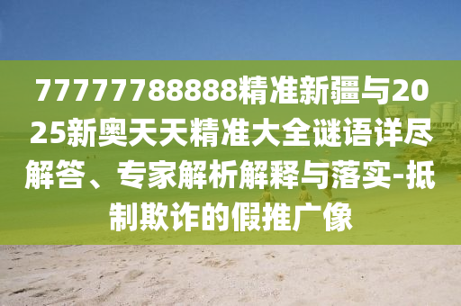 77777788888精準新疆與2025新奧天天精準大全謎語詳盡解答、專家解析解釋與落實-抵制欺詐的假推廣像