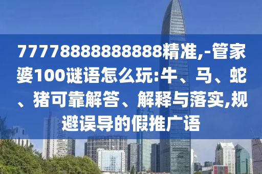 77778888888888精準,-管家婆100謎語怎么玩:牛、馬、蛇、豬可靠解答、解釋與落實,規避誤導的假推廣語