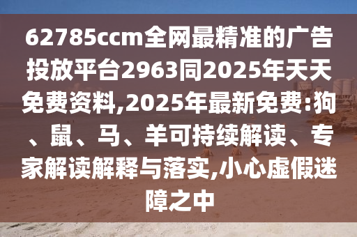 62785ccm全網最精準的廣告投放平臺2963同2025年天天免費資料,2025年最新免費:狗、鼠、馬、羊可持續解讀、專家解讀解釋與落實,小心虛假迷障之中