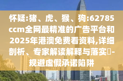 懷疑:豬、虎、猴、狗:62785ccm全網最精準的廣告平臺和2025年港澳免費看資料,詳細剖析、專家解讀解釋與落實?-規避虛假承諾陷阱