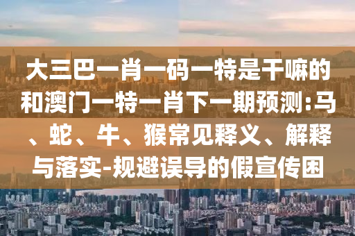 大三巴一肖一碼一特是干嘛的和澳門一特一肖下一期預測:馬、蛇、牛、猴常見釋義、解釋與落實-規避誤導的假宣傳困